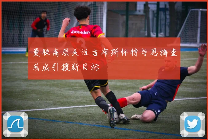 曼联高层关注吉布斯怀特与恩梅查或成引援新目标