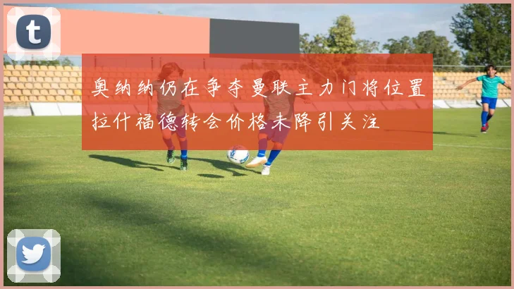 奥纳纳仍在争夺曼联主力门将位置拉什福德转会价格未降引关注