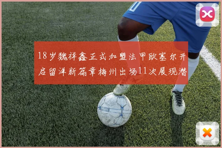 18岁魏祥鑫正式加盟法甲欧塞尔开启留洋新篇章梅州出场11次展现潜力