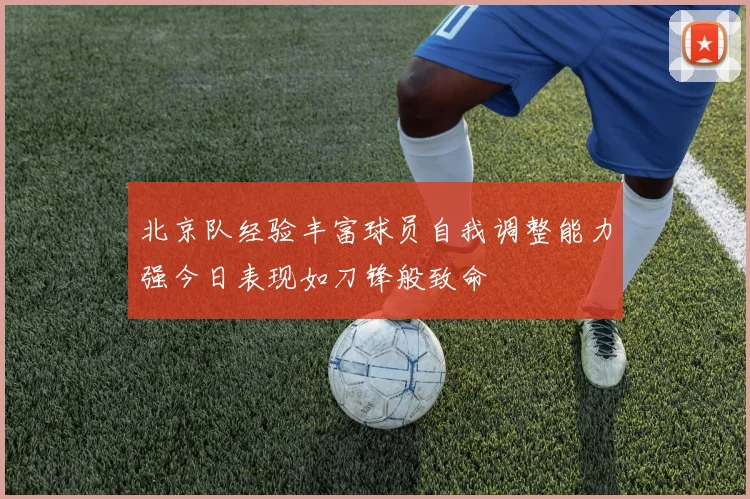 北京队经验丰富球员自我调整能力强今日表现如刀锋般致命