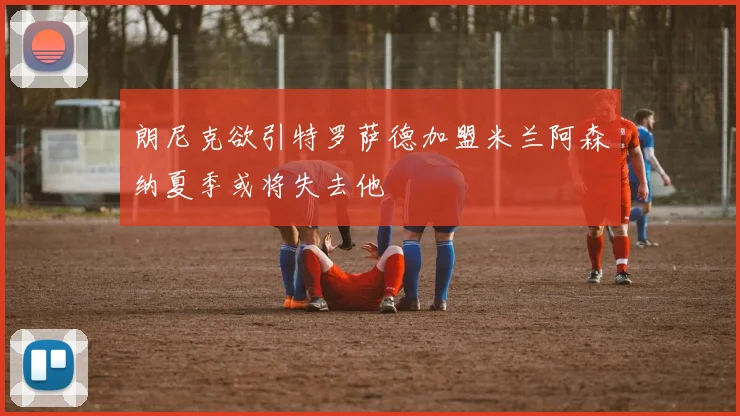 朗尼克欲引特罗萨德加盟米兰阿森纳夏季或将失去他