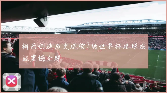 梅西创造历史连续7场世界杯进球成就震撼全球