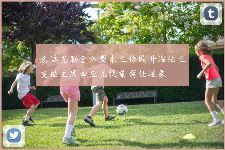 总监克勒舍加盟米兰传闻升温法兰克福主席回应无提前离任迹象
