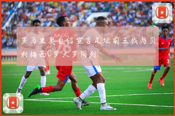 罗马里奥自信宣言足坛前五我与贝利梅西C罗大罗同列