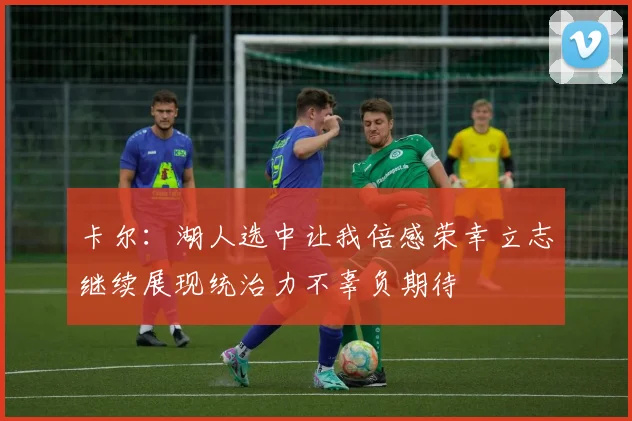 卡尔：湖人选中让我倍感荣幸立志继续展现统治力不辜负期待