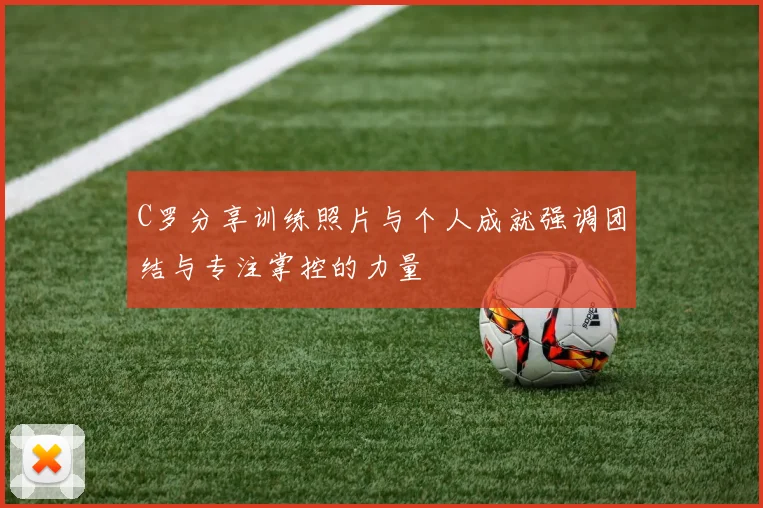 C罗分享训练照片与个人成就强调团结与专注掌控的力量