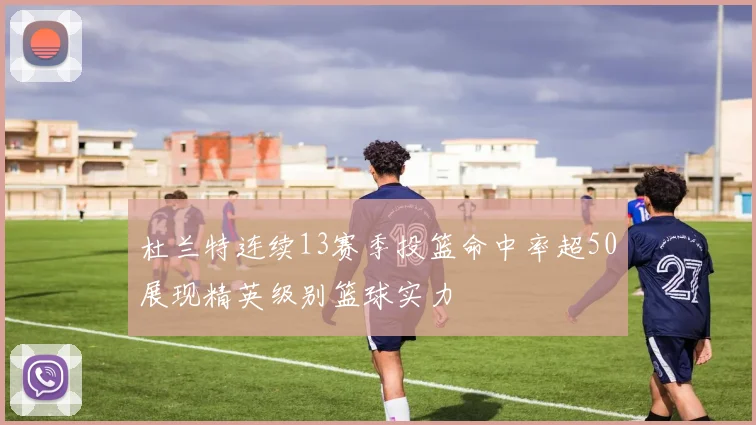 杜兰特连续13赛季投篮命中率超50展现精英级别篮球实力