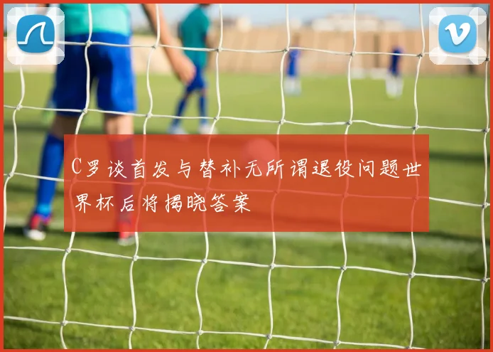 C罗谈首发与替补无所谓退役问题世界杯后将揭晓答案