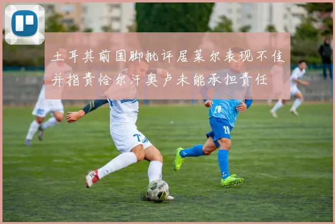 土耳其前国脚批评居莱尔表现不佳并指责恰尔汗奥卢未能承担责任