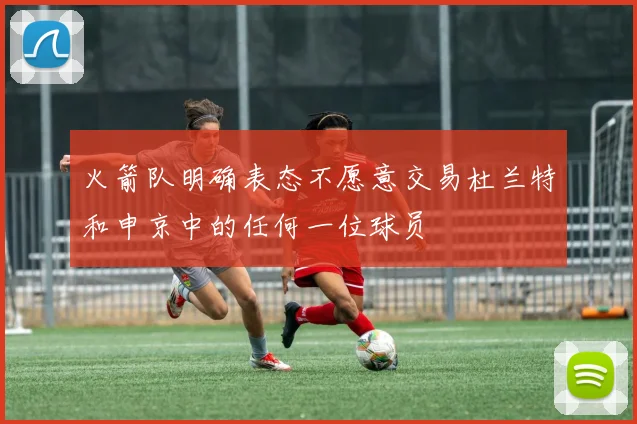 火箭队明确表态不愿意交易杜兰特和申京中的任何一位球员