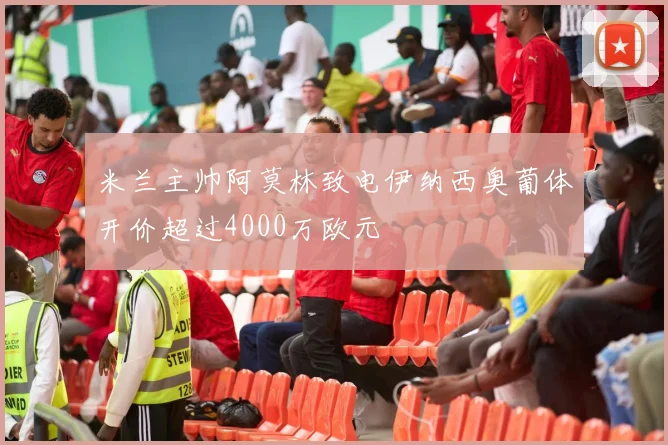 米兰主帅阿莫林致电伊纳西奥葡体开价超过4000万欧元