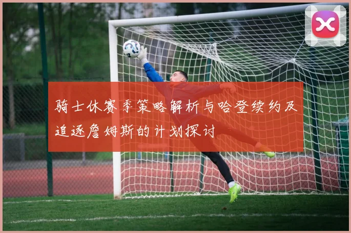 骑士休赛季策略解析与哈登续约及追逐詹姆斯的计划探讨