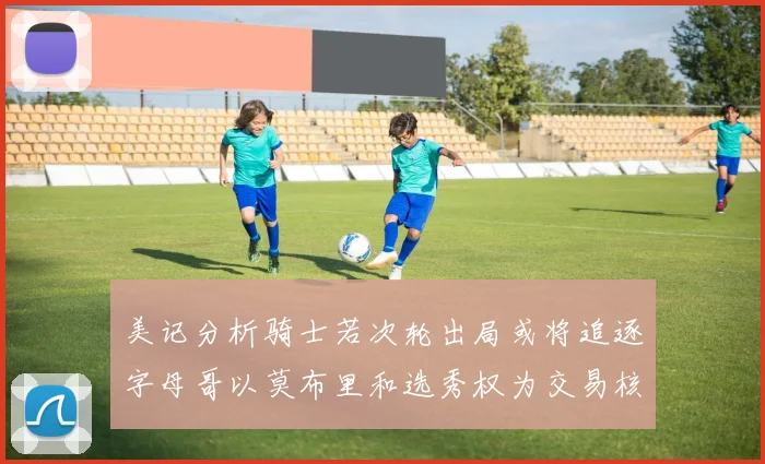 美记分析骑士若次轮出局或将追逐字母哥以莫布里和选秀权为交易核心