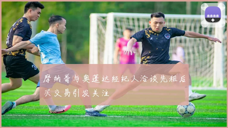 摩纳哥与奥蓬达经纪人洽谈先租后买交易引发关注