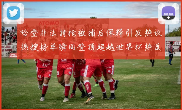 哈登非法持枪被捕后保释引发热议热搜榜单瞬间登顶超越世界杯热度