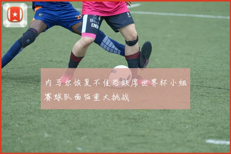 内马尔恢复不佳恐缺席世界杯小组赛球队面临重大挑战