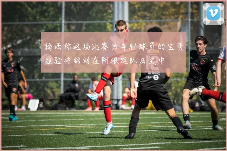 梅西称这场比赛为年轻球员的宝贵经验将铭刻在阿根廷队历史中