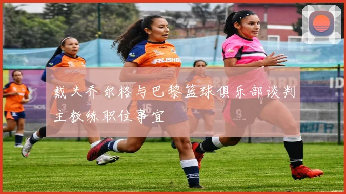 戴夫乔尔格与巴黎篮球俱乐部谈判主教练职位事宜